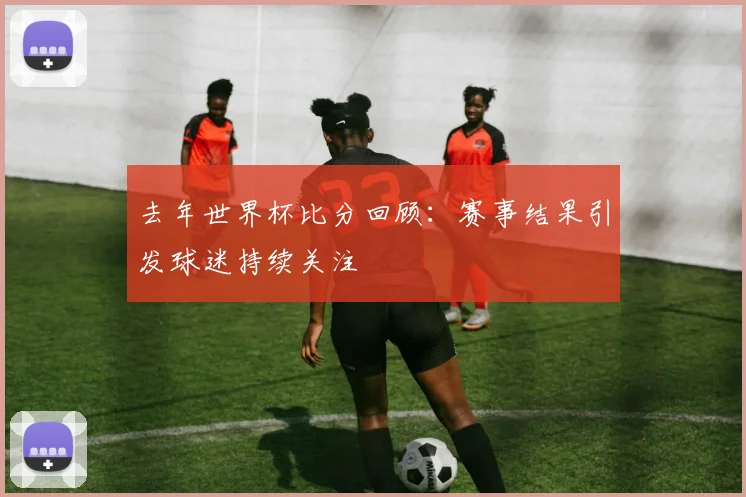 去年世界杯比分回顾:赛事结果引发球迷持续关注