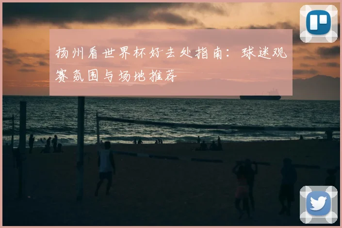 扬州看世界杯好去处指南:球迷观赛氛围与场地推荐