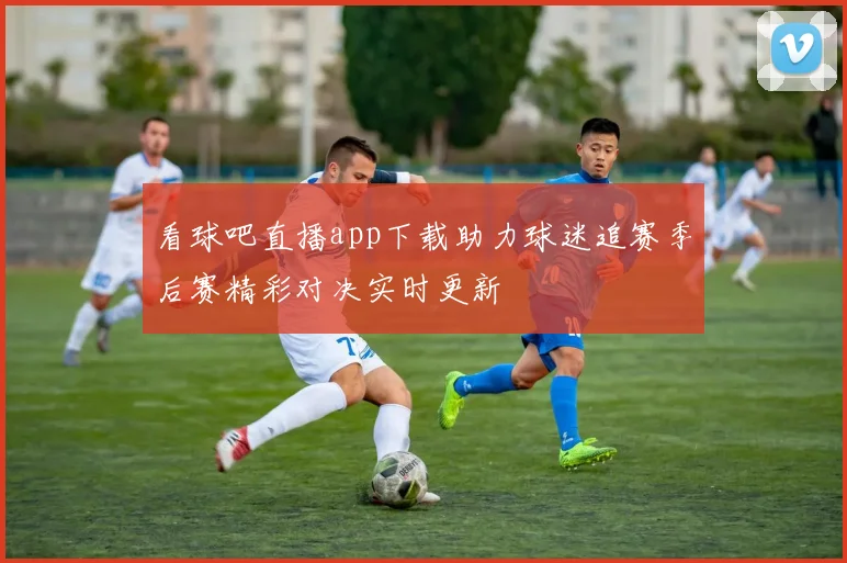 看球吧直播app下载助力球迷追赛季后赛精彩对决实时更新