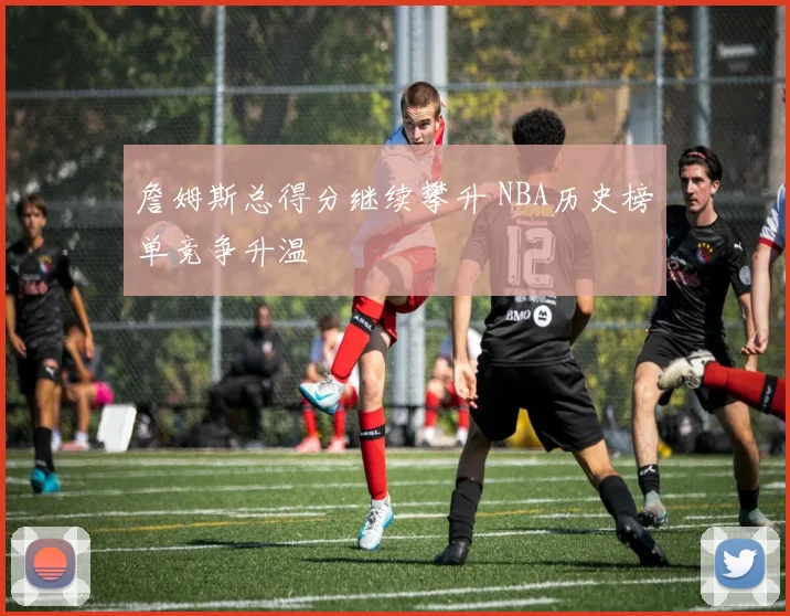詹姆斯总得分继续攀升 NBA历史榜单竞争升温