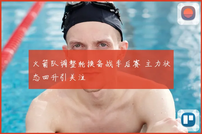 火箭队调整轮换备战季后赛 主力状态回升引关注