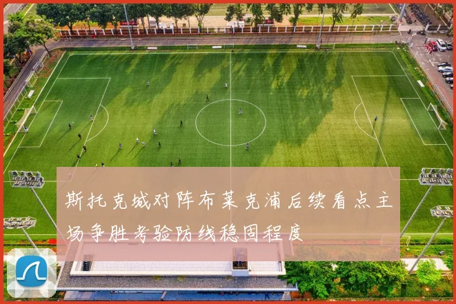 斯托克城对阵布莱克浦后续看点主场争胜考验防线稳固程度
