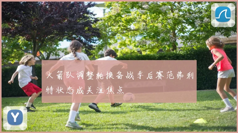 火箭队调整轮换备战季后赛范弗利特状态成关注焦点