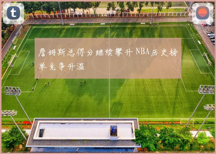 詹姆斯总得分继续攀升 NBA历史榜单竞争升温