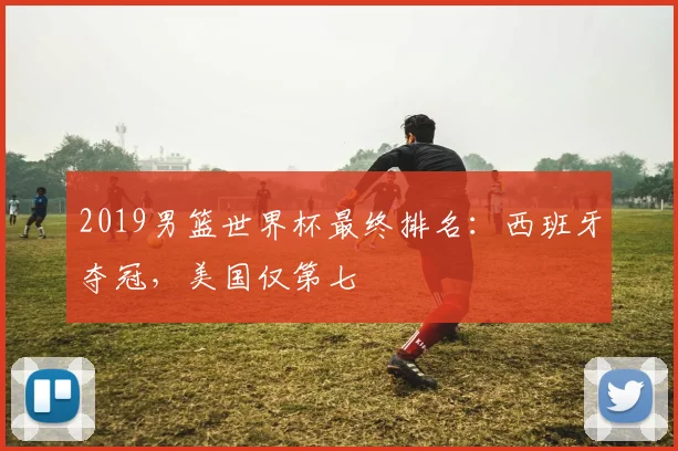 2019男篮世界杯最终排名：西班牙夺冠，美国仅第七